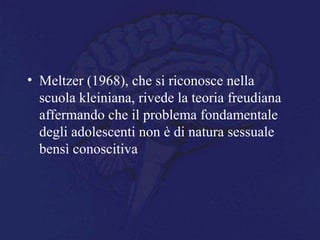 • Meltzer (1968), che si riconosce nella
scuola kleiniana, rivede la teoria freudiana
affermando che il problema fondamentale
degli adolescenti non è di natura sessuale
bensì conoscitiva
 
