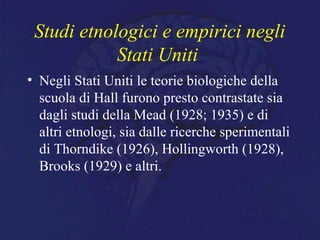 Studi etnologici e empirici negli
Stati Uniti
• Negli Stati Uniti le teorie biologiche della
scuola di Hall furono presto contrastate sia
dagli studi della Mead (1928; 1935) e di
altri etnologi, sia dalle ricerche sperimentali
di Thorndike (1926), Hollingworth (1928),
Brooks (1929) e altri.
 