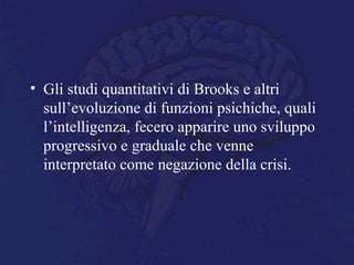 • Gli studi quantitativi di Brooks e altri
sull’evoluzione di funzioni psichiche, quali
l’intelligenza, fecero apparire uno sviluppo
progressivo e graduale che venne
interpretato come negazione della crisi.
 