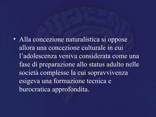 • Alla concezione naturalistica si oppose
allora una concezione culturale in cui
l’adolescenza veniva considerata come una
fase di preparazione allo status adulto nelle
società complesse la cui sopravvivenza
esigeva una formazione tecnica e
burocratica approfondita.
 