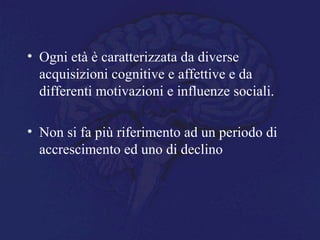 • Ogni età è caratterizzata da diverse
acquisizioni cognitive e affettive e da
differenti motivazioni e influenze sociali.
• Non si fa più riferimento ad un periodo di
accrescimento ed uno di declino
 