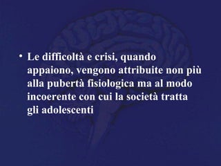 • Le difficoltà e crisi, quando
appaiono, vengono attribuite non più
alla pubertà fisiologica ma al modo
incoerente con cui la società tratta
gli adolescenti
 