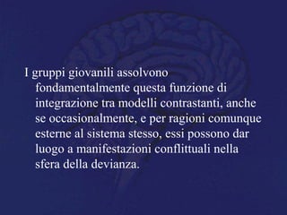 I gruppi giovanili assolvono
fondamentalmente questa funzione di
integrazione tra modelli contrastanti, anche
se occasionalmente, e per ragioni comunque
esterne al sistema stesso, essi possono dar
luogo a manifestazioni conflittuali nella
sfera della devianza.
 