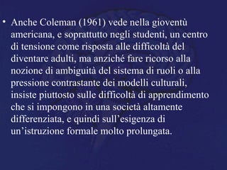 • Anche Coleman (1961) vede nella gioventù
americana, e soprattutto negli studenti, un centro
di tensione come risposta alle difficoltà del
diventare adulti, ma anziché fare ricorso alla
nozione di ambiguità del sistema di ruoli o alla
pressione contrastante dei modelli culturali,
insiste piuttosto sulle difficoltà di apprendimento
che si impongono in una società altamente
differenziata, e quindi sull’esigenza di
un’istruzione formale molto prolungata.
 