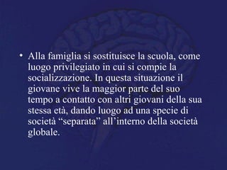 • Alla famiglia si sostituisce la scuola, come
luogo privilegiato in cui si compie la
socializzazione. In questa situazione il
giovane vive la maggior parte del suo
tempo a contatto con altri giovani della sua
stessa età, dando luogo ad una specie di
società “separata” all’interno della società
globale.
 