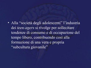• Alla “società degli adolescenti” l’industria
dei teen-agers si rivolge per sollecitare
tendenze di consumo e di occupazione del
tempo libero, contribuendo così alla
formazione di una vera e propria
“subcultura giovanile”
 