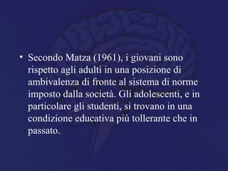 • Secondo Matza (1961), i giovani sono
rispetto agli adulti in una posizione di
ambivalenza di fronte al sistema di norme
imposto dalla società. Gli adolescenti, e in
particolare gli studenti, si trovano in una
condizione educativa più tollerante che in
passato.
 