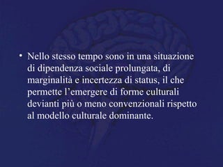 • Nello stesso tempo sono in una situazione
di dipendenza sociale prolungata, di
marginalità e incertezza di status, il che
permette l’emergere di forme culturali
devianti più o meno convenzionali rispetto
al modello culturale dominante.
 