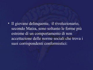 • Il giovane delinquente, il rivoluzionario,
secondo Matza, sono soltanto le forme più
estreme di un comportamento di non
accettazione delle norme sociali che trova i
suoi corrispondenti conformistici:
 