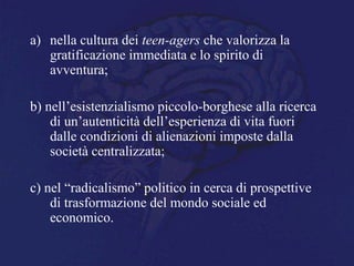 a) nella cultura dei teen-agers che valorizza la
gratificazione immediata e lo spirito di
avventura;
b) nell’esistenzialismo piccolo-borghese alla ricerca
di un’autenticità dell’esperienza di vita fuori
dalle condizioni di alienazioni imposte dalla
società centralizzata;
c) nel “radicalismo” politico in cerca di prospettive
di trasformazione del mondo sociale ed
economico.
 