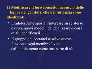 1) Modificare il loro concetto inconscio delle
figure dei genitori, che nell’infanzia sono
idealizzati
• L’adolescente sposta l’interesse su se stesso
e cerca nuovi modelli da idealizzare e con i
quali identificarsi.
• Il gruppo dei coetanei assolve questa
funzione: ogni membro è visto
dall’adolescente come una parte di sè
 