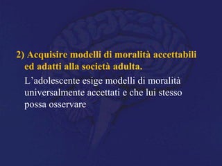 2) Acquisire modelli di moralità accettabili
ed adatti alla società adulta.
L’adolescente esige modelli di moralità
universalmente accettati e che lui stesso
possa osservare
 