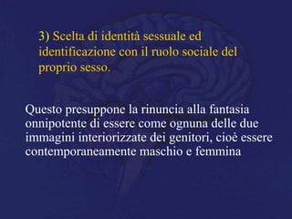 3) Scelta di identità sessuale ed
identificazione con il ruolo sociale del
proprio sesso.
Questo presuppone la rinuncia alla fantasia
onnipotente di essere come ognuna delle due
immagini interiorizzate dei genitori, cioè essere
contemporaneamente maschio e femmina
 
