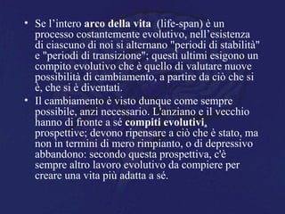 • Se l’intero arco della vita (life-span) è un
processo costantemente evolutivo, nell’esistenza
di ciascuno di noi si alternano "periodi di stabilità"
e "periodi di transizione"; questi ultimi esigono un
compito evolutivo che è quello di valutare nuove
possibilità di cambiamento, a partire da ciò che si
è, che si è diventati.
• Il cambiamento è visto dunque come sempre
possibile, anzi necessario. L'anziano e il vecchio
hanno di fronte a sé compiti evolutivi,
prospettive; devono ripensare a ciò che è stato, ma
non in termini di mero rimpianto, o di depressivo
abbandono: secondo questa prospettiva, c'è
sempre altro lavoro evolutivo da compiere per
creare una vita più adatta a sé.
 
