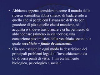 • Abbiamo appena considerato come il mondo della
ricerca scientifica abbia smesso di badare solo a
quello che si perde con l’avanzare dell’età per
guardare di più a quello che si mantiene, si
acquista o si deve trasformare e ci ha permesso di
abbandonare (almeno in via teorica) una
concezione pessimistica della vecchiaia secondo la
quale vecchiaia = fatale decadimento.
• Ciò non esclude in ogni modo la descrizione dei
principali problemi legati all’invecchiamento da
tre diversi punti di vista: l’invecchiamento
biologico, psicologico e sociale.
 