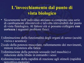 L’invecchiamento dal punto di
vista biologico
• Sicuramente nell’individuo anziano si compiono una serie
di cambiamenti sfavorevoli e talvolta irreversibili dal punto
di vista fisiologico. Al fattore età si possano collegare con
certezza i seguenti problemi fisici:
1)diminuzione della funzionalità degli organi di senso (acuità
visiva e acustica)
2)calo della potenza muscolare, rallentamento dei movimenti,
minore resistenza alla fatica
3)diminuzione della potenza sessuale (nel maschio) e
riduzione della libido in entrambi i sessi
4)diminuzione della rapidità di reazione agli stimoli (rapidità
 