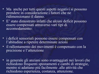 • Ma anche per tutti questi aspetti negativi si possono
prendere in considerazione i fattori che ne
ridimensionano il danno.
• E’ stato dimostrato infatti che alcuni deficit possono
essere compensati attraverso vari tipi di
accomodamento:
• i deficit sensoriali possono essere compensati con
l’abitudine a ripetere determinate azioni
• il rallentamento dei movimenti è compensato con la
precisione e l’attenzione
• in generale gli anziani sono svantaggiati nei lavori che
richiedono frequenti spostamenti e cambi di strategie,
mentre si adattano più facilmente .alle attività che
richiedono esperienza, costanza, attenzione.
 