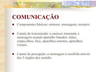 COMUNICAÇÃO
 Componentes básicos: emissor, mensagem, receptor.
 Canais de transmissão: o emissor transmite a
mensagem usando aparelho fonador, mãos,
corpo,olhos, face, aparelhos sonoros, aparelhos
visuais.
 Canais de percepção: a mensagem é recebida através
dos 5 órgãos dos sentido.
 