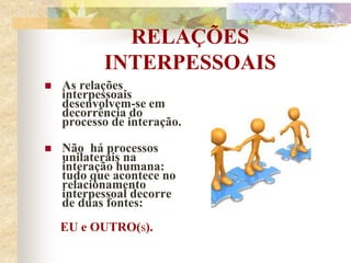 RELAÇÕES
INTERPESSOAIS
 As relações
interpessoais
desenvolvem-se em
decorrência do
processo de interação.
 Não há processos
unilaterais na
interação humana:
tudo que acontece no
relacionamento
interpessoal decorre
de duas fontes:
EU e OUTRO(s).
 