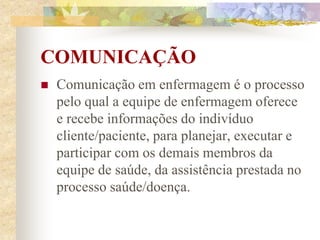 COMUNICAÇÃO
 Comunicação em enfermagem é o processo
pelo qual a equipe de enfermagem oferece
e recebe informações do indivíduo
cliente/paciente, para planejar, executar e
participar com os demais membros da
equipe de saúde, da assistência prestada no
processo saúde/doença.
 