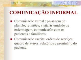 COMUNICAÇÃO INFORMAL
 Comunicação verbal : passagem de
plantão, reuniões, visita às unidade de
enfermagem, comunicação com os
pacientes e familiares.
 Comunicação escrita: ordem de serviços,
quadro de avisos, relatórios e prontuário do
paciente.
 