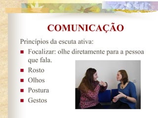 COMUNICAÇÃO
Princípios da escuta ativa:
 Focalizar: olhe diretamente para a pessoa
que fala.
 Rosto
 Olhos
 Postura
 Gestos
 
