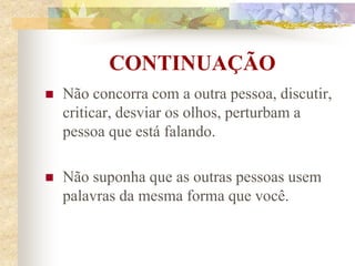 CONTINUAÇÃO
 Não concorra com a outra pessoa, discutir,
criticar, desviar os olhos, perturbam a
pessoa que está falando.
 Não suponha que as outras pessoas usem
palavras da mesma forma que você.
 