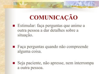 COMUNICAÇÃO
 Estimular: faça perguntas que anime a
outra pessoa a dar detalhes sobre a
situação.
 Faça perguntas quando não compreende
alguma coisa.
 Seja paciente, não apresse, nem interrompa
a outra pessoa.
 