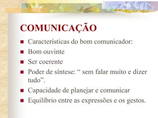 COMUNICAÇÃO
 Características do bom comunicador:
 Bom ouvinte
 Ser coerente
 Poder de síntese: “ sem falar muito e dizer
tudo”.
 Capacidade de planejar e comunicar
 Equilíbrio entre as expressões e os gestos.
 