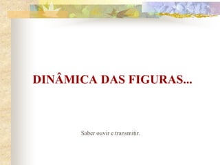 DINÂMICA DAS FIGURAS...
Saber ouvir e transmitir.
 