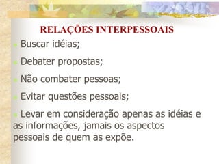  Buscar idéias;
 Debater propostas;
 Não combater pessoas;
 Evitar questões pessoais;
 Levar em consideração apenas as idéias e
as informações, jamais os aspectos
pessoais de quem as expõe.
RELAÇÕES INTERPESSOAIS
 