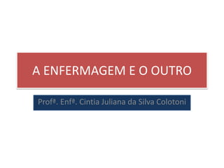 A ENFERMAGEM E O OUTRO
Profª. Enfª. Cintia Juliana da Silva Colotoni
 