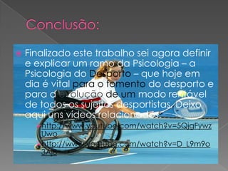 Finalizado este trabalho sei agora definir
e explicar um ramo da Psicologia – a
Psicologia do Desporto – que hoje em
dia é vital para o fomento do desporto e
para a evolução de um modo rentável
de todos os sujeitos desportistas. Deixo
aqui uns vídeos relacionados:
http://www.youtube.com/watch?v=5QjgFywz
Uwo
http://www.youtube.com/watch?v=D_L9m9o
3Aj8
 