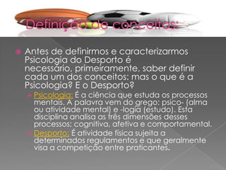  Antes de definirmos e caracterizarmos
Psicologia do Desporto é
necessário, primeiramente, saber definir
cada um dos conceitos: mas o que é a
Psicologia? E o Desporto?
 Psicologia: É a ciência que estuda os processos
mentais. A palavra vem do grego: psico- (alma
ou atividade mental) e -logía (estudo). Esta
disciplina analisa as três dimensões desses
processos: cognitiva, afetiva e comportamental.
 Desporto: É atividade física sujeita a
determinados regulamentos e que geralmente
visa a competição entre praticantes.
 