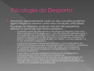  Abordado separadamente cada um dos conceitos podemos
agora integrar os mesmos como uma conceção unificadora.
Psicologia do Desporto pode ser vista em três perspetivas
distintas no ponto de vista teórico-empírico:
 O primeiro ponto de vista aborda a Psicologia do Desporto como uma
área implicada da Psicologia geral, cujos princípios são aplicados para a
compreensão das cognições, emoções e comportamentos dos sujeitos
enquanto desportistas, ou seja, enquanto envolvidos em contextos da
prática competitiva, focando-se assim em atletas – e outros agentes – e
no seu rendimento desportivo;
 A segunda perspetiva integra esta área como uma subdisciplina das
Ciências do Desporto em que visa estudar o efeito da prática competitiva
no comportamento humano e, como tal, o foco de investigação
é, sobretudo, descrever e explicar o comportamento humano nos
contextos desportivos;
 E, por último, a terceira perspetiva centra-se em compreender o
comportamento motor humano nos contextos de
movimento, defendendo que tal só pode ser conseguido através da
interação dos conhecimento nas diversas subdisciplinas científicas –
Fisiologia, Biomecânica, Psicologia, ciências do desenvolvimento – em
conjunto com perspetivas socioculturais.
 