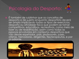  É também de sublinhar que os conceitos de
desporto e de sujeito enquanto desportista deverá
ser amplo implicando todas os tipos de exercícios,
desporto ou atividade física que podem-se tornar
competitivos, educativos, recreativos, como meio de
lazer ou de reabilitação, assim como todas as
pessoas envolvidas em contextos desportivos que
vão desde espetador, pais, professores, juízes,
atletas, treinadores, dirigentes, fisioterapeutas, e por
aí adiante.
 