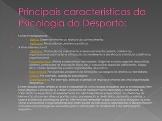  A nível investigacional:
 Básica: Desenvolvimento da teoria e do conhecimento;
 Aplicada: Resolução de problemas práticos.
 A nível intervencional:
 Objetivos: Promoção do crescimento e desenvolvimento pessoal, coletivo ou
organizacional; promoção e otimização do rendimento e da eficácia individual, coletiva ou
organizacional.
 População-Alvo: Atletas e desportistas; treinadores; dirigentes e outros agentes desportistas
(árbitros, professores de educação física, etc.); populações especiais (deficientes, idosos,
etc.); clubes, federações e outras organizações desportivas.
 Educacional: Por exemplo, programa de formação psicológica de árbitros ou treinadores;
 Clínica: Por exemplo, avaliação psicológica;
 Organizacional: Por exemplo, seleção e gestão de recursos humanos de uma organização
desportiva.
 A inter-relação entre ambos os níveis é indispensável, uma vez que enquanto que a investigação têm
como objetivo a produção e o desenvolvimento de conhecimentos aplicados e adaptados às
características específicas do envolvimento em atividades físicas e desportivas, as atividades de
intervenção atuam em diversos pontos como, por exemplo, a nível clínico ajudando os atletas a
superar problemas psicológicos graves, intervenções remediativas para solucionar situações de crise;
a nível educacional e organizacional que visam ajudar os indivíduos e organizações a desenvolverem
competências psicológicas necessárias para a otimização do rendimento e da participação
desportiva.
 