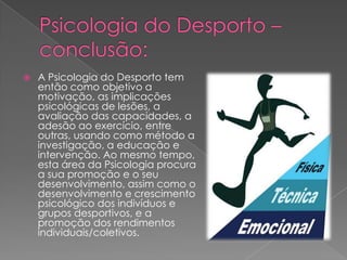  A Psicologia do Desporto tem
então como objetivo a
motivação, as implicações
psicológicas de lesões, a
avaliação das capacidades, a
adesão ao exercício, entre
outras, usando como método a
investigação, a educação e
intervenção. Ao mesmo tempo,
esta área da Psicologia procura
a sua promoção e o seu
desenvolvimento, assim como o
desenvolvimento e crescimento
psicológico dos indivíduos e
grupos desportivos, e a
promoção dos rendimentos
individuais/coletivos.
 