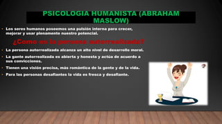 PSICOLOGIA HUMANISTA (ABRAHAM
MASLOW)
• Los seres humanos poseemos una pulsión interna para crecer,
mejorar y usar plenamente nuestro potencial.
¿Como es la persona autorrealizada?
• La persona autorrealizada alcanza un alto nivel de desarrollo moral.
• La gante autorrealizada es abierta y honesta y actúa de acuerdo a
sus convicciones.
• Tienen una visión precisa, más romántica de la gente y de la vida.
• Para las personas desafiantes la vida es fresca y desafiante.
 