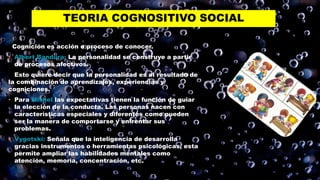 TEORIA COGNOSITIVO SOCIAL
Cognición es acción o proceso de conocer.
• Albert Bandura: La personalidad se construye a partir
de procesos afectivos.
Esto quiere decir que la personalidad es el resultado de
la combinación de aprendizajes, experiencias y
cogniciones.
• Para Mishel las expectativas tienen la función de guiar
la elección de la conducta. Las personas nacen con
características especiales y diferentes como pueden
ser la manera de comportarse y enfrentar sus
problemas.
• Vygotski: Señala que la inteligencia de desarrolla
gracias instrumentos o herramientas psicológicas, esta
permite ampliar las habilidades mentales como
atención, memoria, concentración, etc.
 