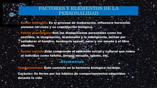 FACTORES Y ELEMENTOS DE LA
PERSONALIDAD
• Factor biológico: Es el proceso de maduración, influencia hormonal,
sistema nervioso y su constitución biotìpica.
• Factor psicológico: Son las disposiciones personales como los
sentidos, la imaginación, la memoria y la inteligencia, luchan por
satisfacer el hambre, tendencia sexual, amar y ser amado y el libre
albedrio.
• Factor social: Este comprende el ambiente social y cultural que rodea
al individuo como familia, amigos escuela, iglesia, etc.
Elementos
Temperamento: Este consiste en la herencia biológica recibida.
Carácter: Se forma por los hábitos de comportamientos adquiridos
durante la vida
 