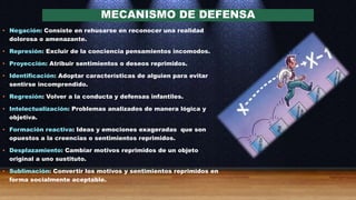 MECANISMO DE DEFENSA
• Negación: Consiste en rehusarse en reconocer una realidad
dolorosa o amenazante.
• Represión: Excluir de la conciencia pensamientos incomodos.
• Proyección: Atribuir sentimientos o deseos reprimidos.
• Identificación: Adoptar características de alguien para evitar
sentirse incomprendido.
• Regresión: Volver a la conducta y defensas infantiles.
• Intelectualización: Problemas analizados de manera lógica y
objetiva.
• Formación reactiva: Ideas y emociones exageradas que son
opuestos a la creencias o sentimientos reprimidos.
• Desplazamiento: Cambiar motivos reprimidos de un objeto
original a uno sustituto.
• Sublimación: Convertir los motivos y sentimientos reprimidos en
forma socialmente aceptable.
 