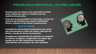 PSICOLOGIA INDIVIDUAL (ALFRED ADLER)
• Sostenía que las metas y las expectativas tienen
mayor influencia sobre la conducta que las
experiencias pasadas.
• Creía que la personalidad se desarrolla a través del
esfuerzo del individuo por superar debilidades
físicas, esfuerzo al que llamo compensación.
Tipos de complejo
• Complejo de inferioridad: Sentimientos que hacen
que una persona se sienta de menor valía que las
demás, sucede de forma inconsciente.
• Complejo de superioridad: El individuo se comporta
de manera arrogante, exagerando sus logros que
pueden ser de tipo intelectual, emocional,
dependiendo sus fortalezas de cada individuo.
 