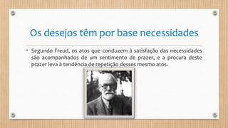 Os desejos têm por base necessidades
• Segundo Freud, os atos que conduzem à satisfação das necessidades
são acompanhados de um sentimento de prazer, e a procura deste
prazer leva à tendência de repetição desses mesmo atos.
 