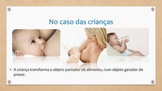 No caso das crianças
• A criança transforma o objeto portador de alimento, num objeto gerador de
prazer.
 