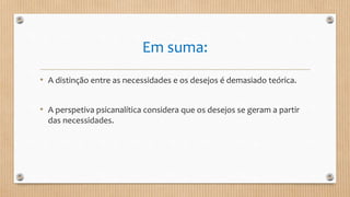 Em suma:
• A distinção entre as necessidades e os desejos é demasiado teórica.
• A perspetiva psicanalítica considera que os desejos se geram a partir
das necessidades.
 