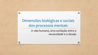 Dimensões biológicas e sociais
dos processos mentais
A vida humana, uma oscilação entre a
necessidade e o desejo
 