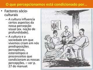 • Factores sócio-
culturais
– A cultura influencia
certos aspectos da
nossa percepção
visual (ex. noção de
profundidade).
– A cultura e a
sociedade em que
vivemos criam em nós
predisposições
perceptivas,
estereótipos e
preconceitos que
condicionam as nossas
percepções. – ver p.
27 do manual.
O que percepcionamos está condicionado por…
 