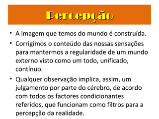 • A imagem que temos do mundo é construída.
• Corrigimos o conteúdo das nossas sensações
para mantermos a regularidade de um mundo
externo visto como um todo, unificado,
contínuo.
• Qualquer observação implica, assim, um
julgamento por parte do cérebro, de acordo
com todos os factores condicionantes
referidos, que funcionam como filtros para a
percepção da realidade.
PercepçãoPercepção
 