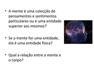 • A mente é uma colecção de
pensamentos e sentimentos
particulares ou é uma entidade
superior aos mesmos?
• Se a mente for uma entidade,
ela é uma entidade física?
• Qual a relação entre a mente e
o corpo?
 